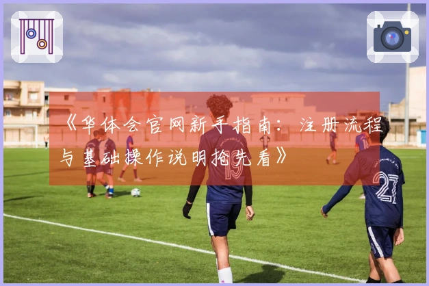 《华体会官网新手指南：注册流程与基础操作说明抢先看》